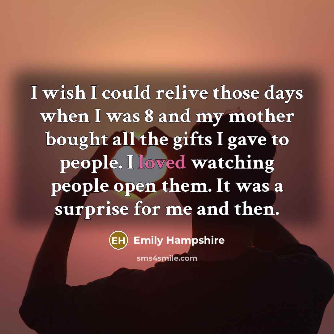 “I wish I could relive those days when I was 8 and my mother bought all the gifts I gave to people. I loved watching people open them. It was a surprise for me and then.” quote by Emily Hampshire