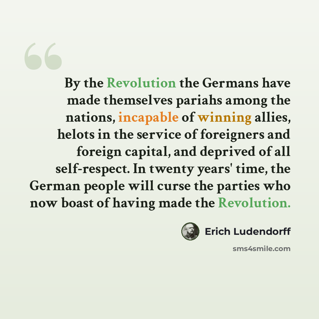 “By the Revolution the Germans have made themselves pariahs among the nations, incapable of winning allies, helots in the service of foreigners and foreign capital, and deprived of all self-respect. In twenty years' time, the German people will curse the parties who now boast of having made the…” quote by Erich Ludendorff