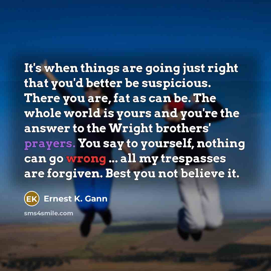 “It's when things are going just right that you'd better be suspicious. There you are, fat as can be. The whole world is yours and you're the answer to the Wright brothers' prayers. You say to yourself, nothing can go wrong ... all my trespasses are forgiven. Best you not believe it.” quote by Ernest K. Gann