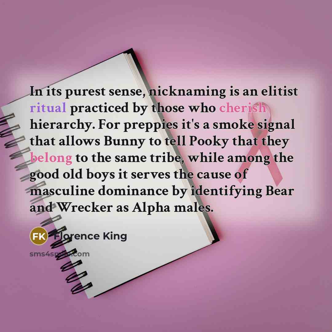 “In its purest sense, nicknaming is an elitist ritual practiced by those who cherish hierarchy. For preppies it's a smoke signal that allows Bunny to tell Pooky that they belong to the same tribe, while among the good old boys it serves the cause of masculine dominance by identifying Bear and…” quote by Florence King