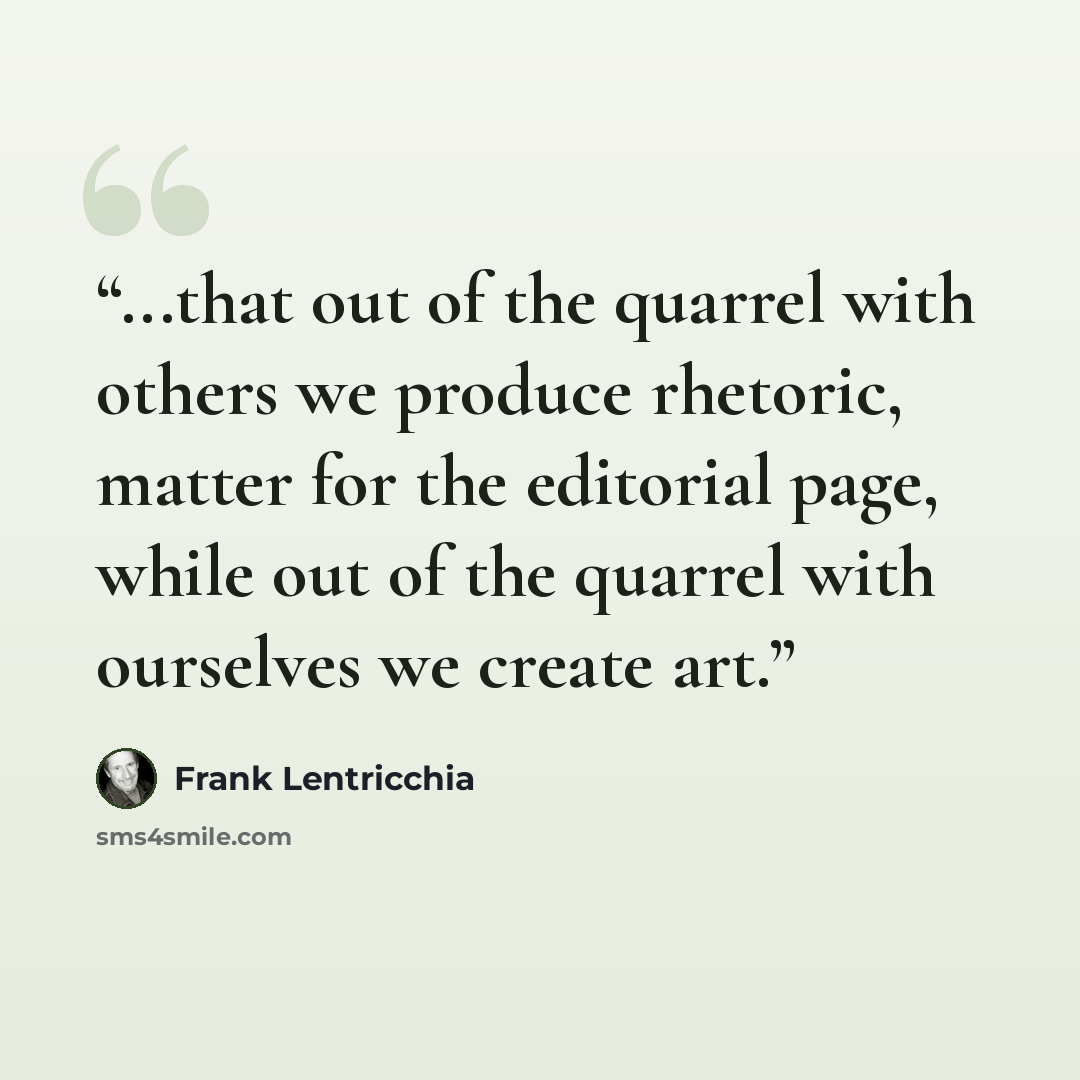 “...that out of the quarrel with others we produce rhetoric, matter for the editorial page, while out of the quarrel with ourselves we create art.” quote by Frank Lentricchia
