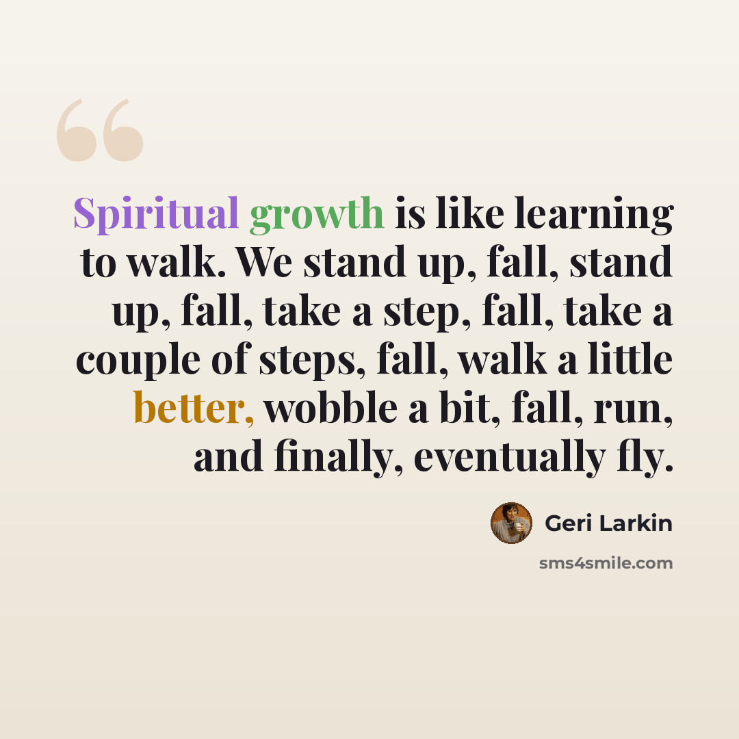 “Spiritual growth is like learning to walk. We stand up, fall, stand up, fall, take a step, fall, take a couple of steps, fall, walk a little better, wobble a bit, fall, run, and finally, eventually fly.” quote by Geri Larkin