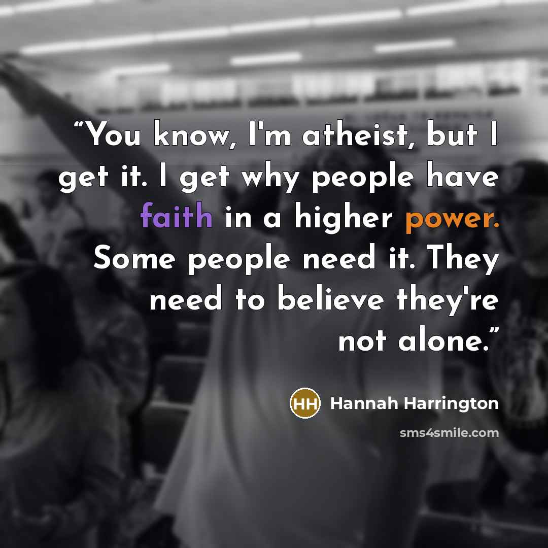 “You know, I'm atheist, but I get it. I get why people have faith in a higher power. Some people need it. They need to believe they're not alone.” quote by Hannah Harrington
