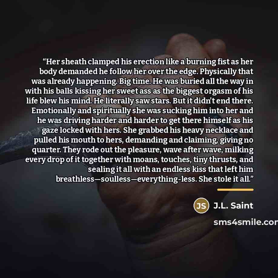 “Her sheath clamped his erection like a burning fist as her body demanded he follow her over the edge. Physically that was already happening. Big time. He was buried all the way in with his balls kissing her sweet ass as the biggest orgasm of his life blew his mind. He literally saw stars. But it…” quote by J.L. Saint