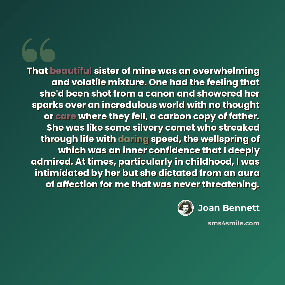“That beautiful sister of mine was an overwhelming and volatile mixture. One had the feeling that she'd been shot from a canon and showered her sparks over an incredulous world with no thought or care where they fell, a carbon copy of father. She was like some silvery comet who streaked through…” quote by Joan Bennett