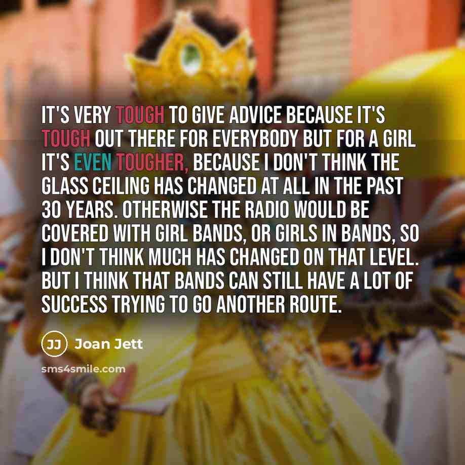 “It's very tough to give advice because it's tough out there for everybody but for a girl it's even tougher, because I don't think the glass ceiling has changed at all in the past 30 years. Otherwise the radio would be covered with girl bands, or girls in bands, so I don't think much has changed on…” quote by Joan Jett