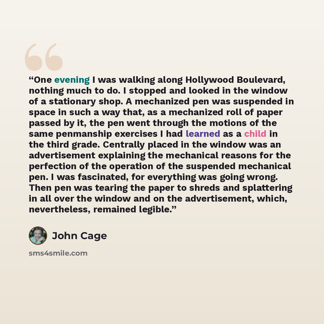 “One evening I was walking along Hollywood Boulevard, nothing much to do. I stopped and looked in the window of a stationary shop. A mechanized pen was suspended in space in such a way that, as a mechanized roll of paper passed by it, the pen went through the motions of the same penmanship…” quote by John Cage