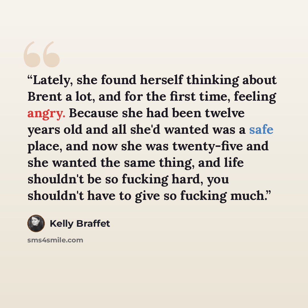 “Lately, she found herself thinking about Brent a lot, and for the first time, feeling angry. Because she had been twelve years old and all she'd wanted was a safe place, and now she was twenty-five and she wanted the same thing, and life shouldn't be so fucking hard, you shouldn't have to give so…” quote by Kelly Braffet