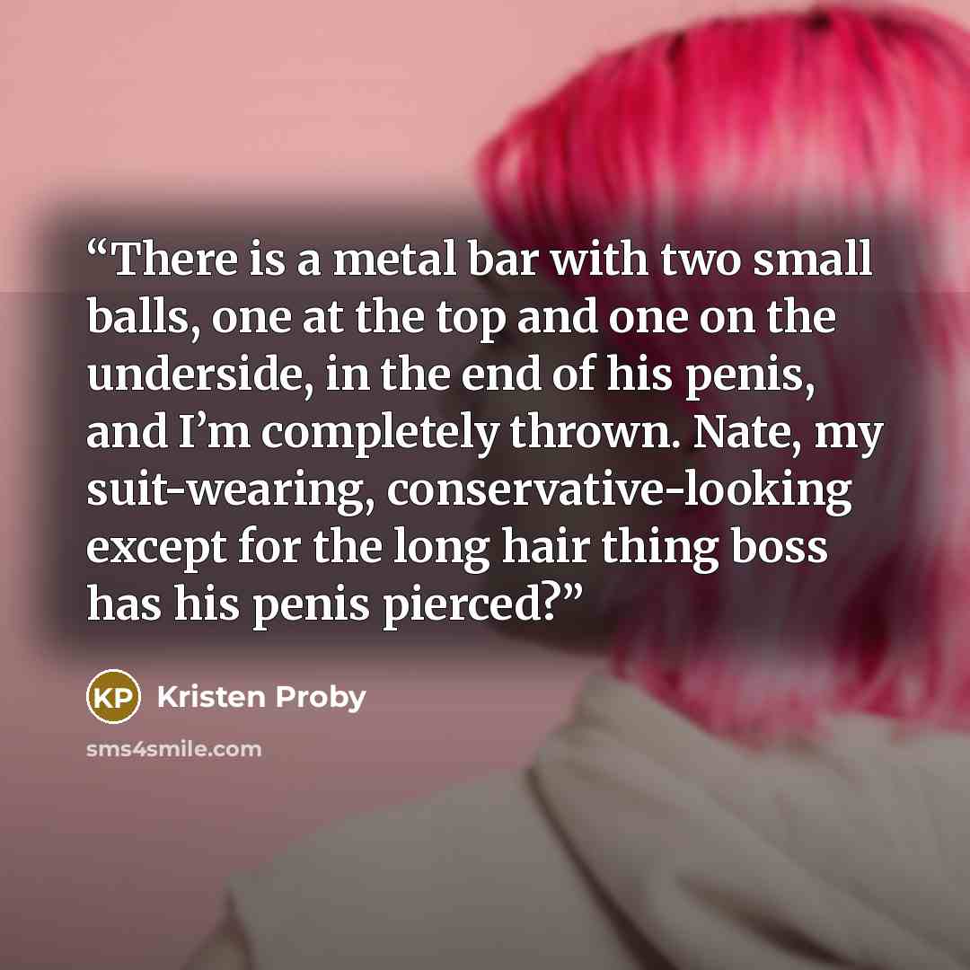 “There is a metal bar with two small balls, one at the top and one on the underside, in the end of his penis, and I’m completely thrown. Nate, my suit-wearing, conservative-looking except for the long hair thing boss has his penis pierced?” quote by Kristen Proby