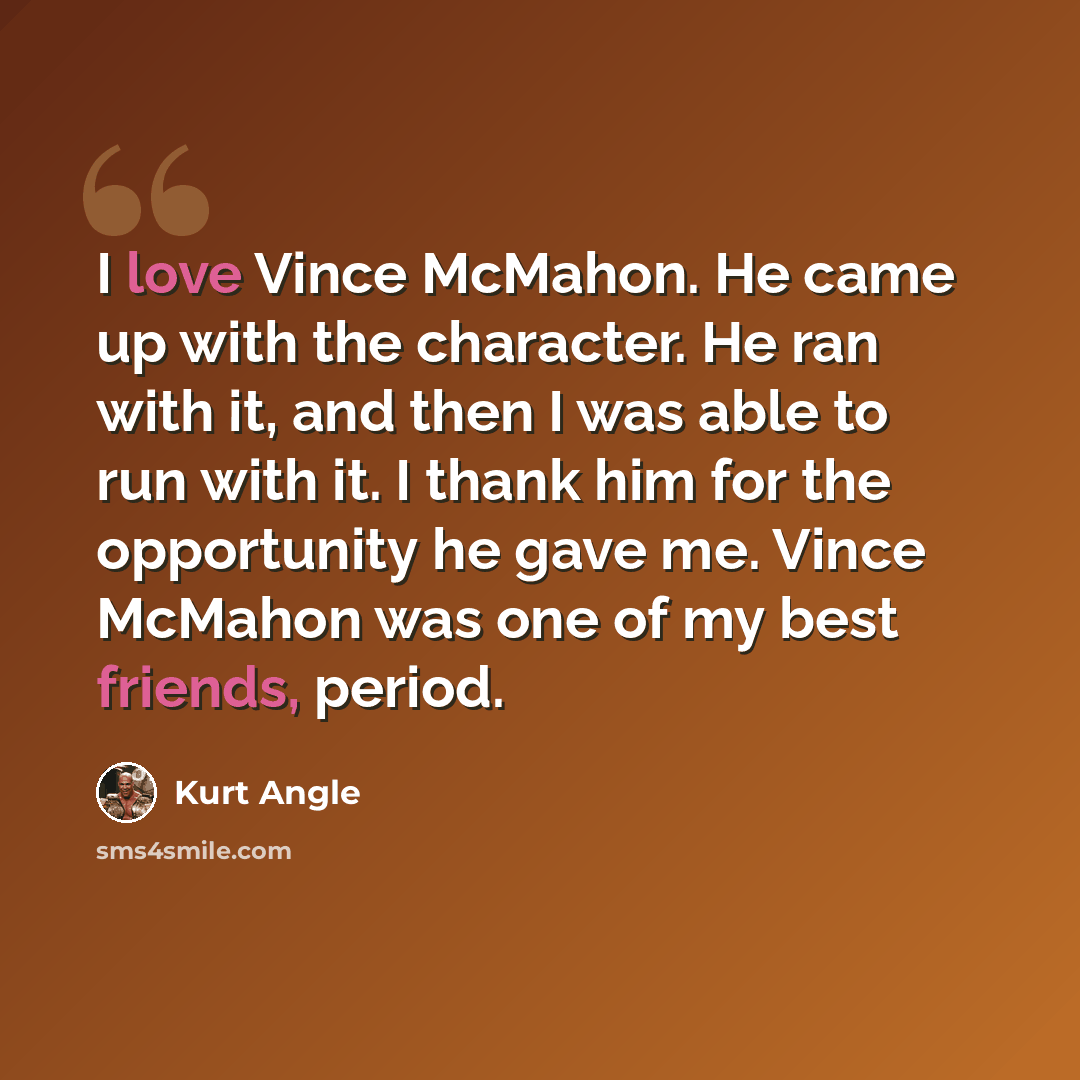 “I love Vince McMahon. He came up with the character. He ran with it, and then I was able to run with it. I thank him for the opportunity he gave me. Vince McMahon was one of my best friends, period.” quote by Kurt Angle