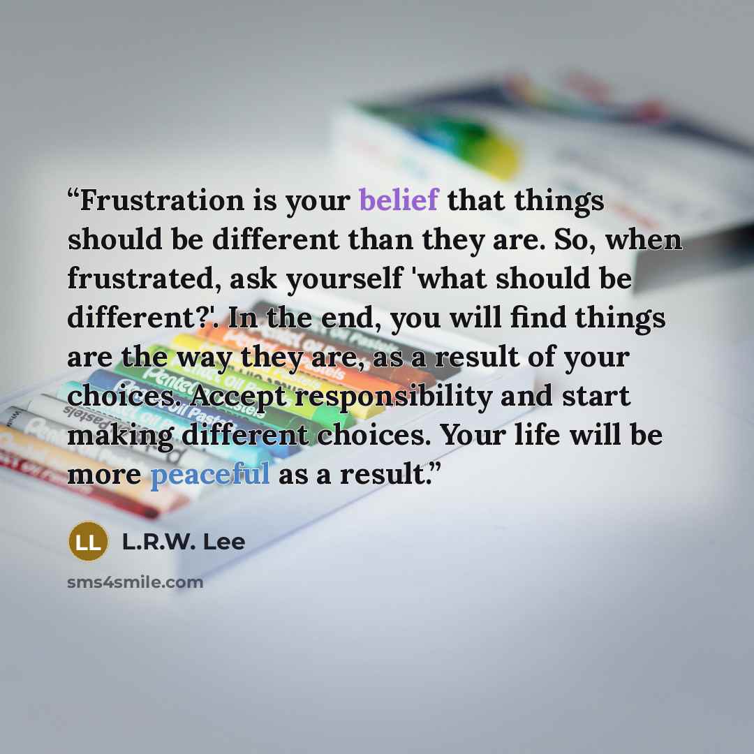 “Frustration is your belief that things should be different than they are. So, when frustrated, ask yourself 'what should be different?'. In the end, you will find things are the way they are, as a result of your choices. Accept responsibility and start making different choices. Your life will be…” quote by L.R.W. Lee