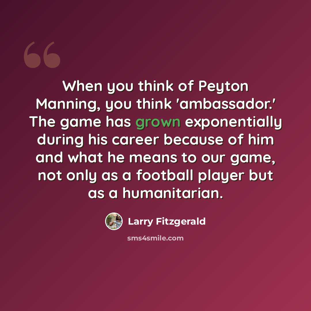 “When you think of Peyton Manning, you think 'ambassador.' The game has grown exponentially during his career because of him and what he means to our game, not only as a football player but as a humanitarian.” quote by Larry Fitzgerald