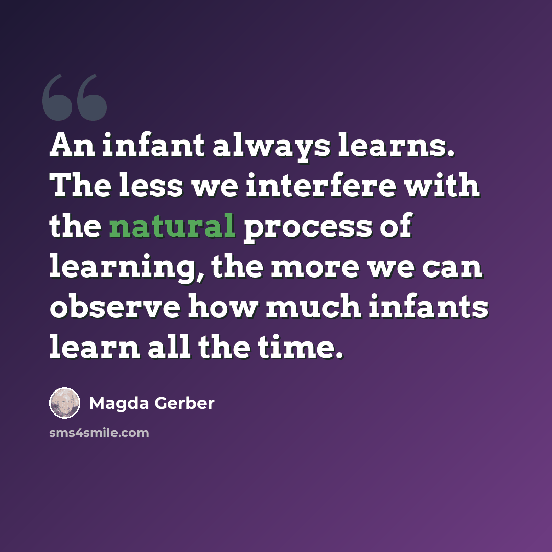 “An infant always learns. The less we interfere with the natural process of learning, the more we can observe how much infants learn all the time.” quote by Magda Gerber