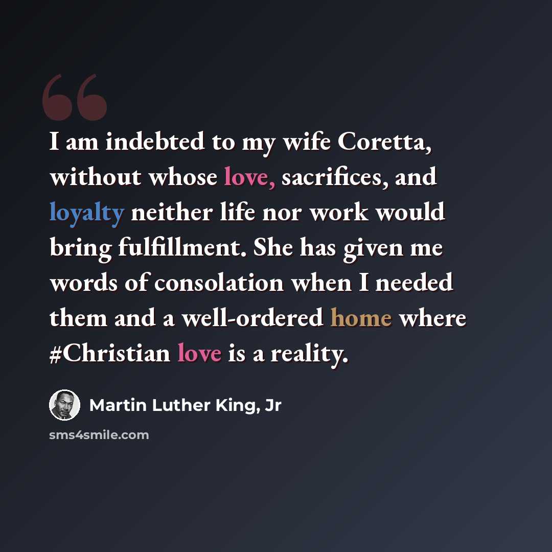 “I am indebted to my wife Coretta, without whose love, sacrifices, and loyalty neither life nor work would bring fulfillment. She has given me words of consolation when I needed them and a well-ordered home where #Christian love is a reality.” quote by Martin Luther King, Jr