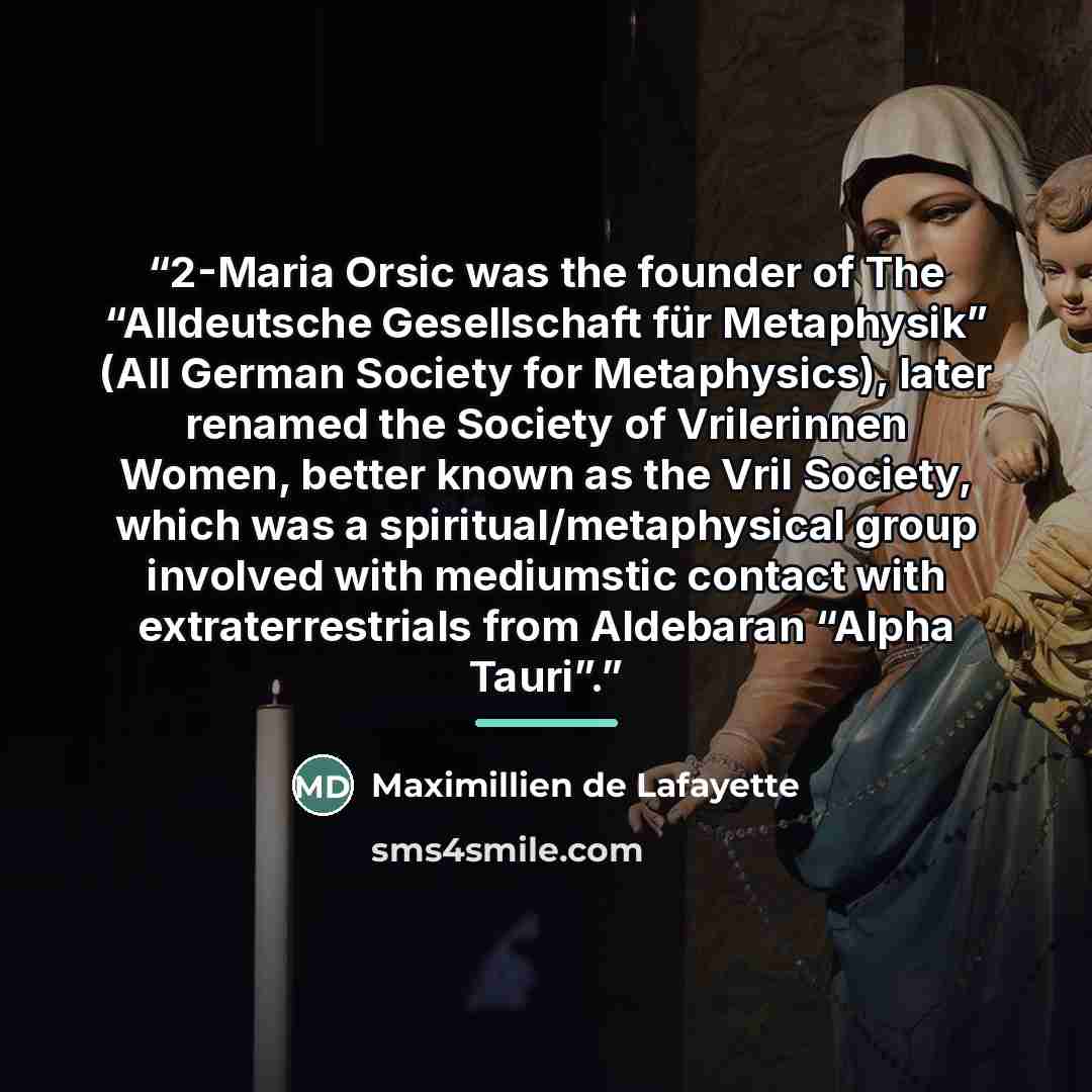 “2-Maria Orsic was the founder of The “Alldeutsche Gesellschaft für Metaphysik” (All German Society for Metaphysics), later renamed the Society of Vrilerinnen Women, better known as the Vril Society, which was a spiritual/metaphysical group involved with mediumstic contact with extraterrestrials…” quote by Maximillien de Lafayette