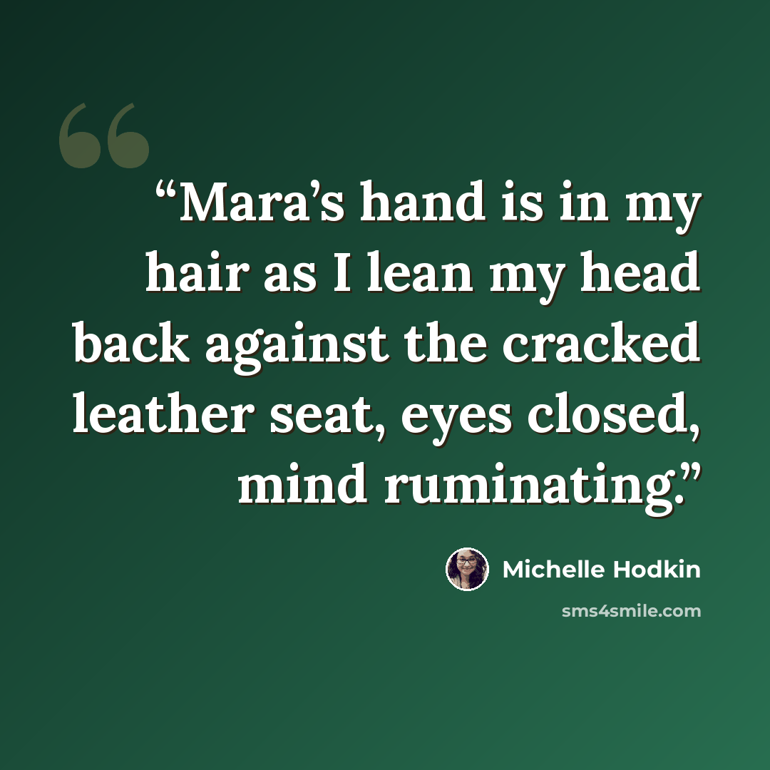 “Mara’s hand is in my hair as I lean my head back against the cracked leather seat, eyes closed, mind ruminating.” quote by Michelle Hodkin