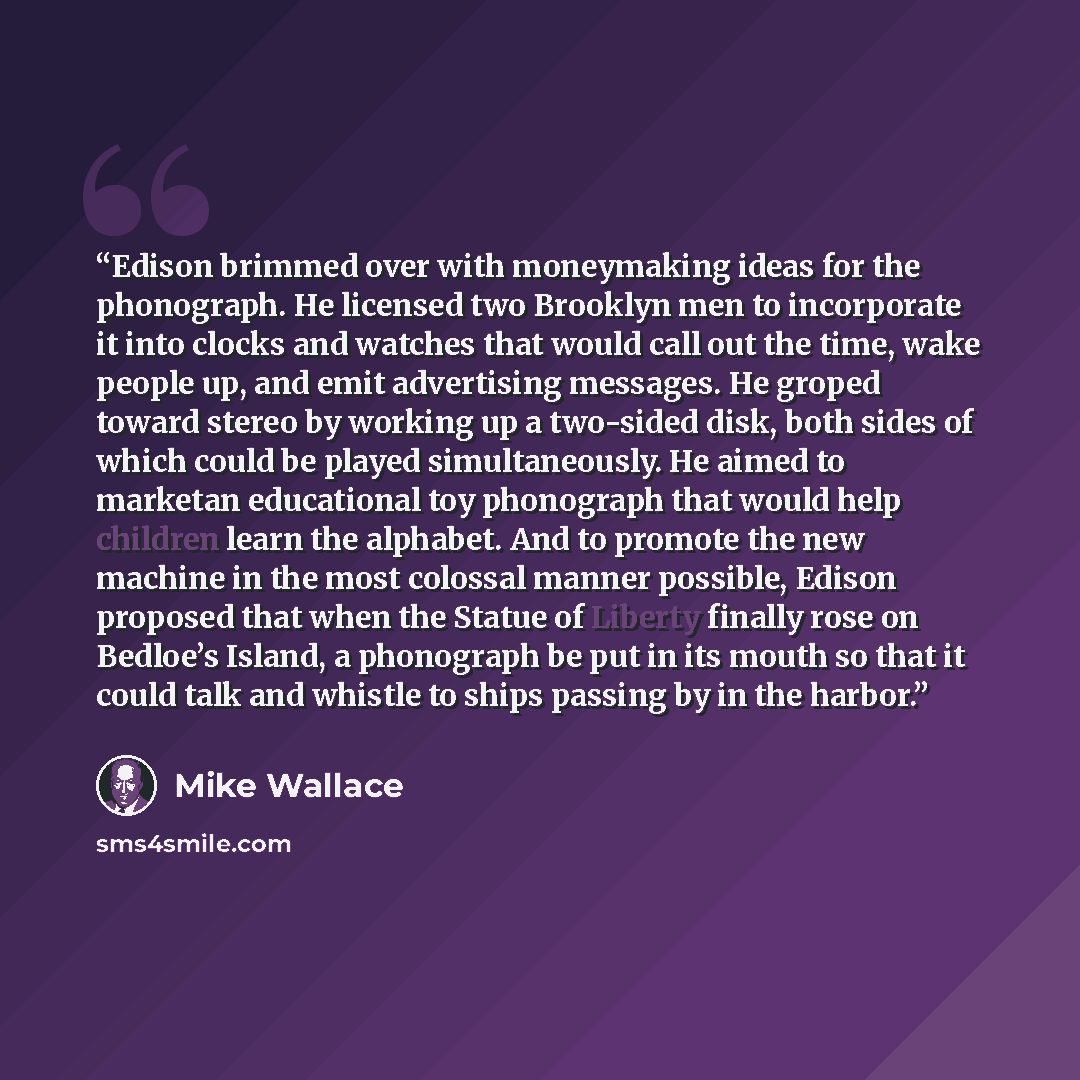“Edison brimmed over with moneymaking ideas for the phonograph. He licensed two Brooklyn men to incorporate it into clocks and watches that would call out the time, wake people up, and emit advertising messages. He groped toward stereo by working up a two-sided disk, both sides of which could be…” quote by Mike Wallace
