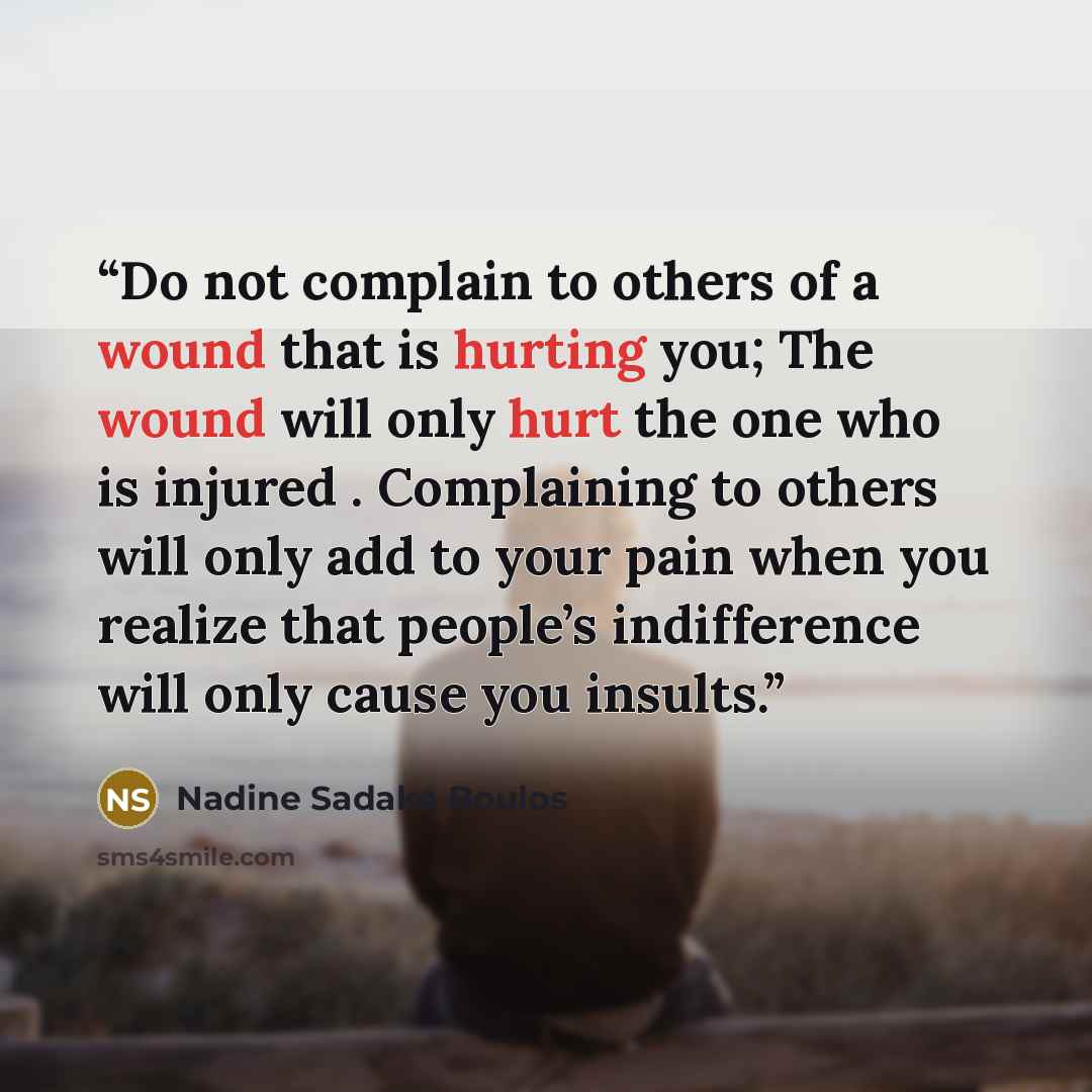 “Do not complain to others of a wound that is hurting you; The wound will only hurt the one who is injured . Complaining to others will only add to your pain when you realize that people’s indifference will only cause you insults.” quote by Nadine Sadaka Boulos