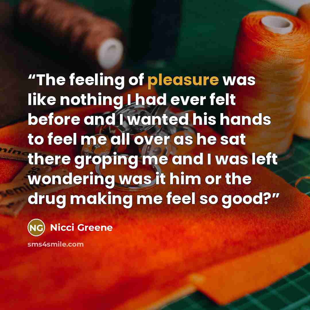 “The feeling of pleasure was like nothing I had ever felt before and I wanted his hands to feel me all over as he sat there groping me and I was left wondering was it him or the drug making me feel so good?” quote by Nicci Greene
