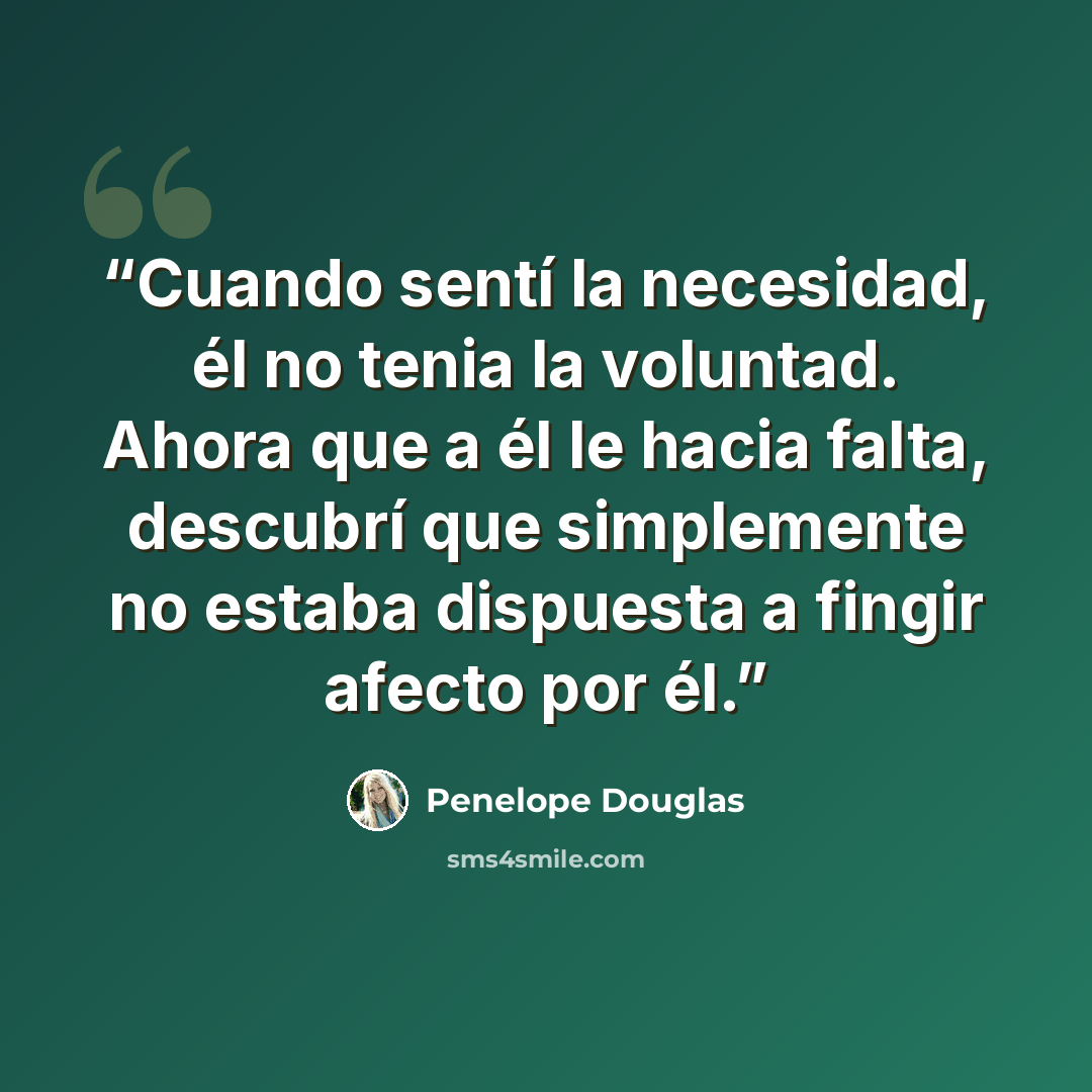 “Cuando sentí la necesidad, él no tenia la voluntad. Ahora que a él le hacia falta, descubrí que simplemente no estaba dispuesta a fingir afecto por él.” quote by Penelope Douglas