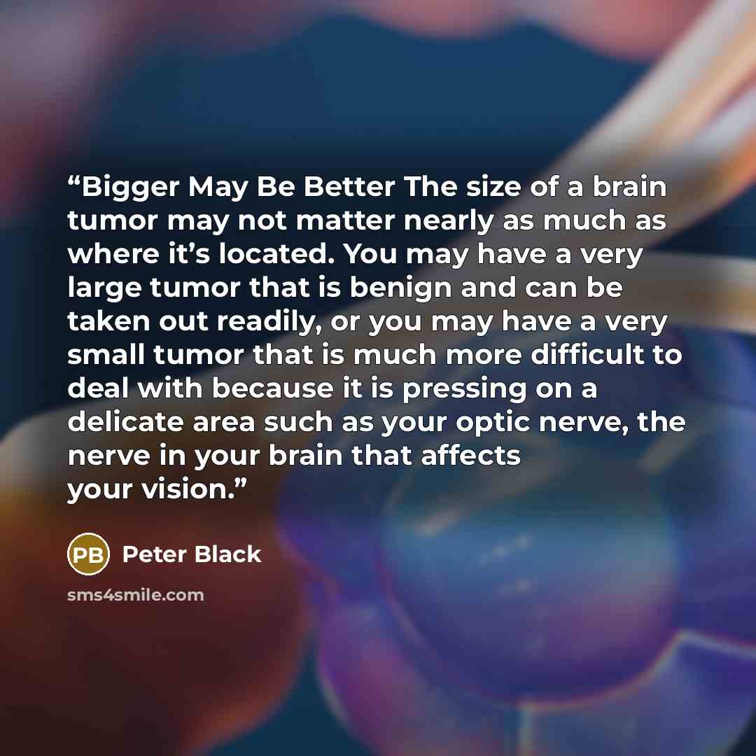 “Bigger May Be Better The size of a brain tumor may not matter nearly as much as where it’s located. You may have a very large tumor that is benign and can be taken out readily, or you may have a very small tumor that is much more difficult to deal with because it is pressing on a delicate area…” quote by Peter Black