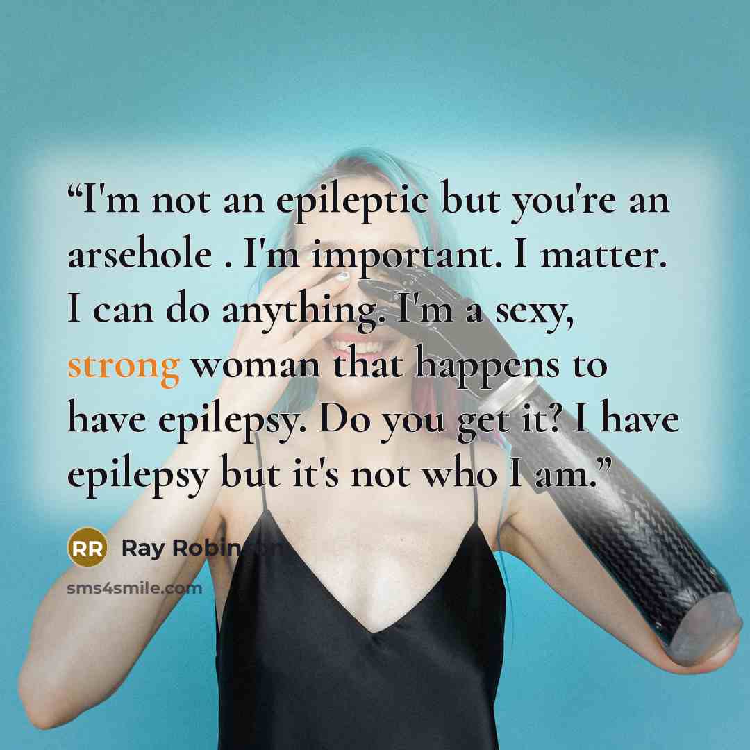 “I'm not an epileptic but you're an arsehole . I'm important. I matter. I can do anything. I'm a sexy, strong woman that happens to have epilepsy. Do you get it? I have epilepsy but it's not who I am.” quote by Ray Robinson