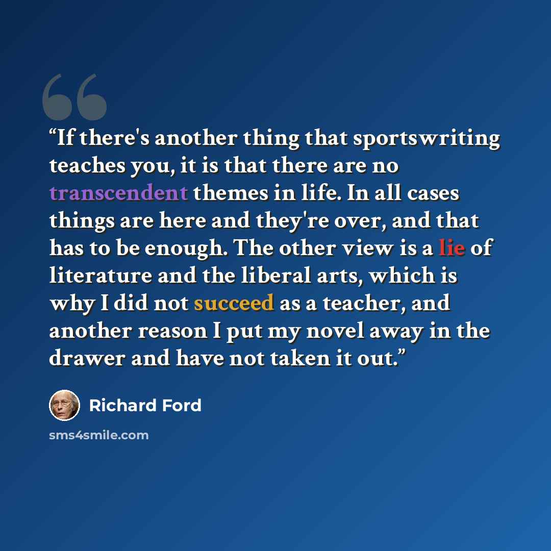 “If there's another thing that sportswriting teaches you, it is that there are no transcendent themes in life. In all cases things are here and they're over, and that has to be enough. The other view is a lie of literature and the liberal arts, which is why I did not succeed as a teacher, and…” quote by Richard Ford