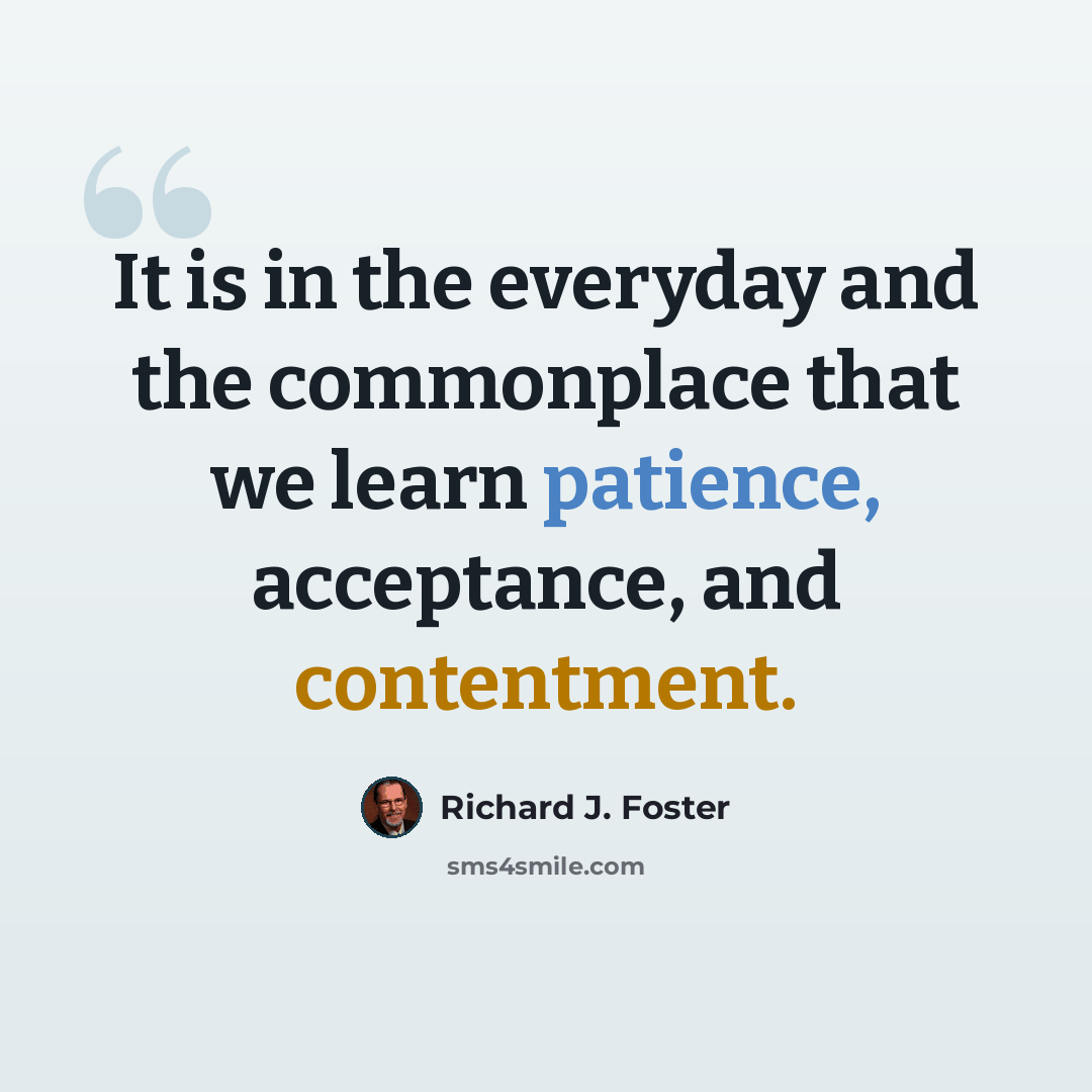 “It is in the everyday and the commonplace that we learn patience, acceptance, and contentment.” quote by Richard J. Foster