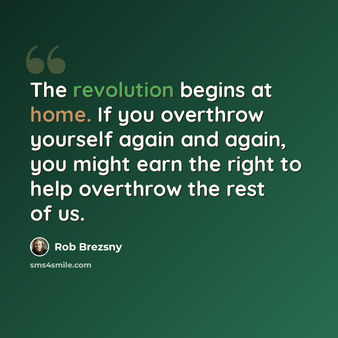 “The revolution begins at home. If you overthrow yourself again and again, you might earn the right to help overthrow the rest of us.” quote by Rob Brezsny