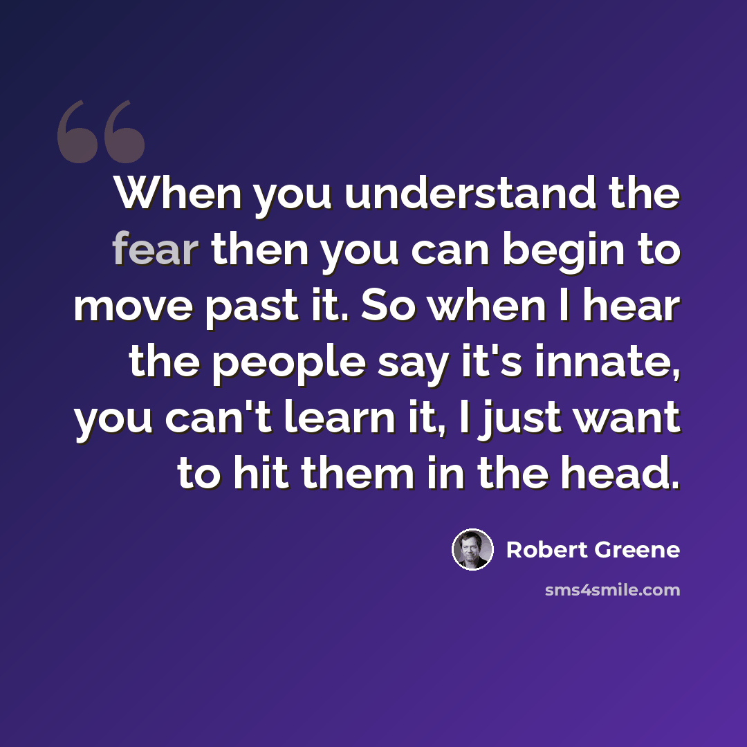 “When you understand the fear then you can begin to move past it. So when I hear the people say it's innate, you can't learn it, I just want to hit them in the head.” quote by Robert Greene