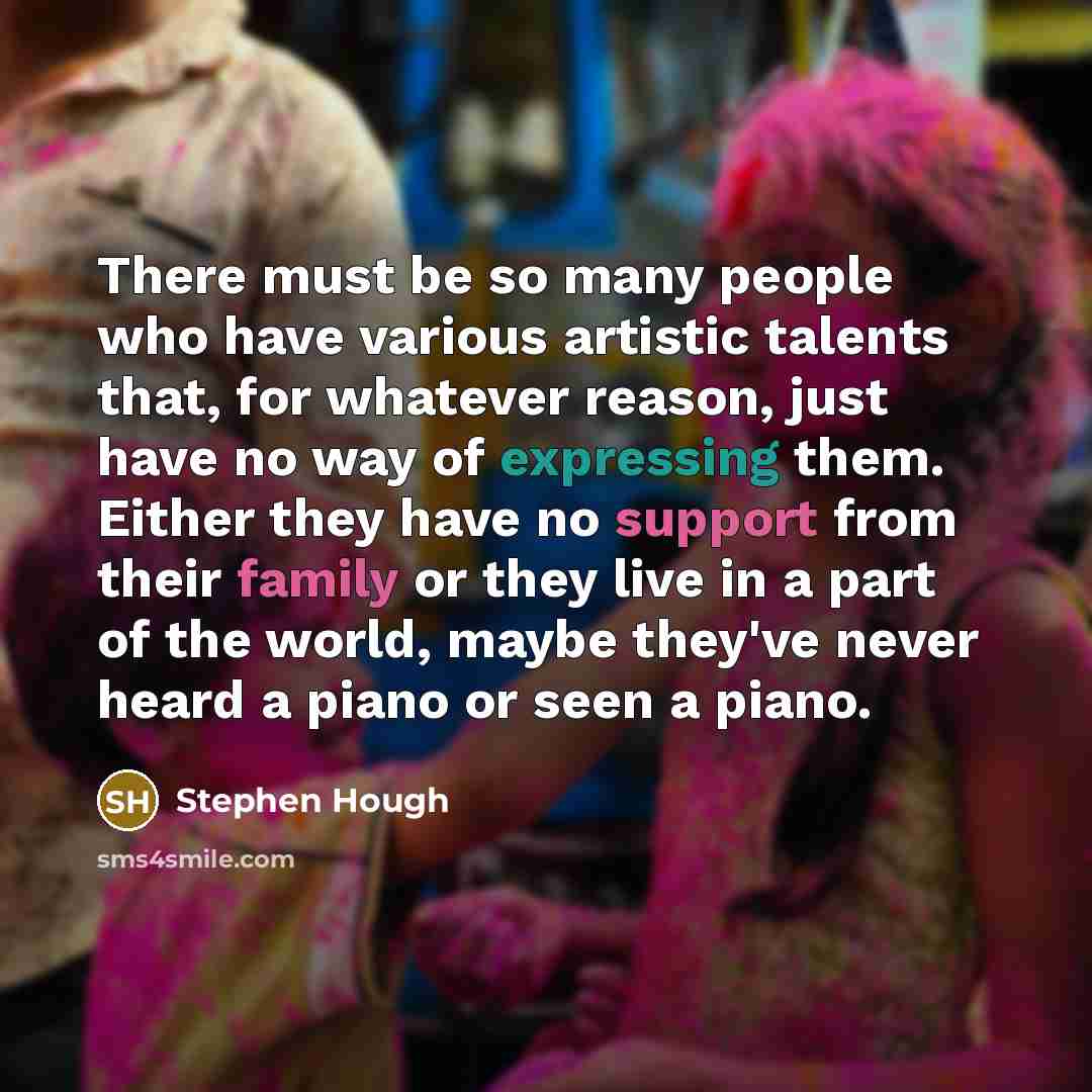 “There must be so many people who have various artistic talents that, for whatever reason, just have no way of expressing them. Either they have no support from their family or they live in a part of the world, maybe they've never heard a piano or seen a piano.” quote by Stephen Hough