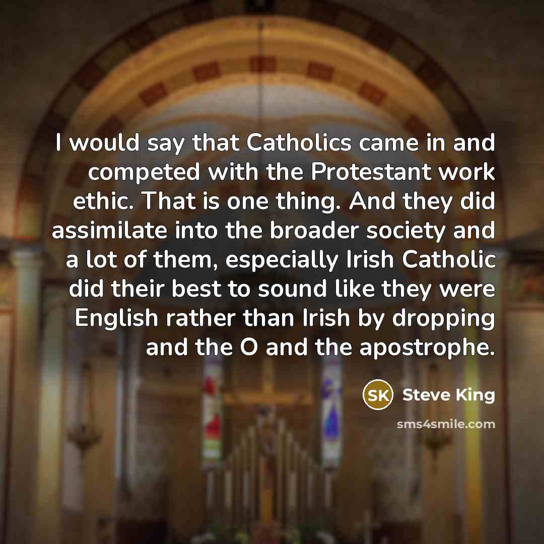 “I would say that Catholics came in and competed with the Protestant work ethic. That is one thing. And they did assimilate into the broader society and a lot of them, especially Irish Catholic did their best to sound like they were English rather than Irish by dropping and the O and the apostrophe.” quote by Steve King