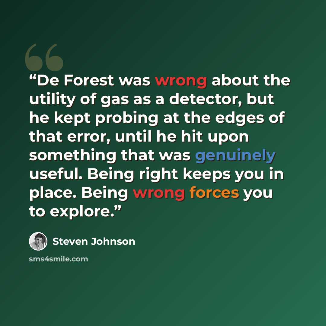 “De Forest was wrong about the utility of gas as a detector, but he kept probing at the edges of that error, until he hit upon something that was genuinely useful. Being right keeps you in place. Being wrong forces you to explore.” quote by Steven Johnson