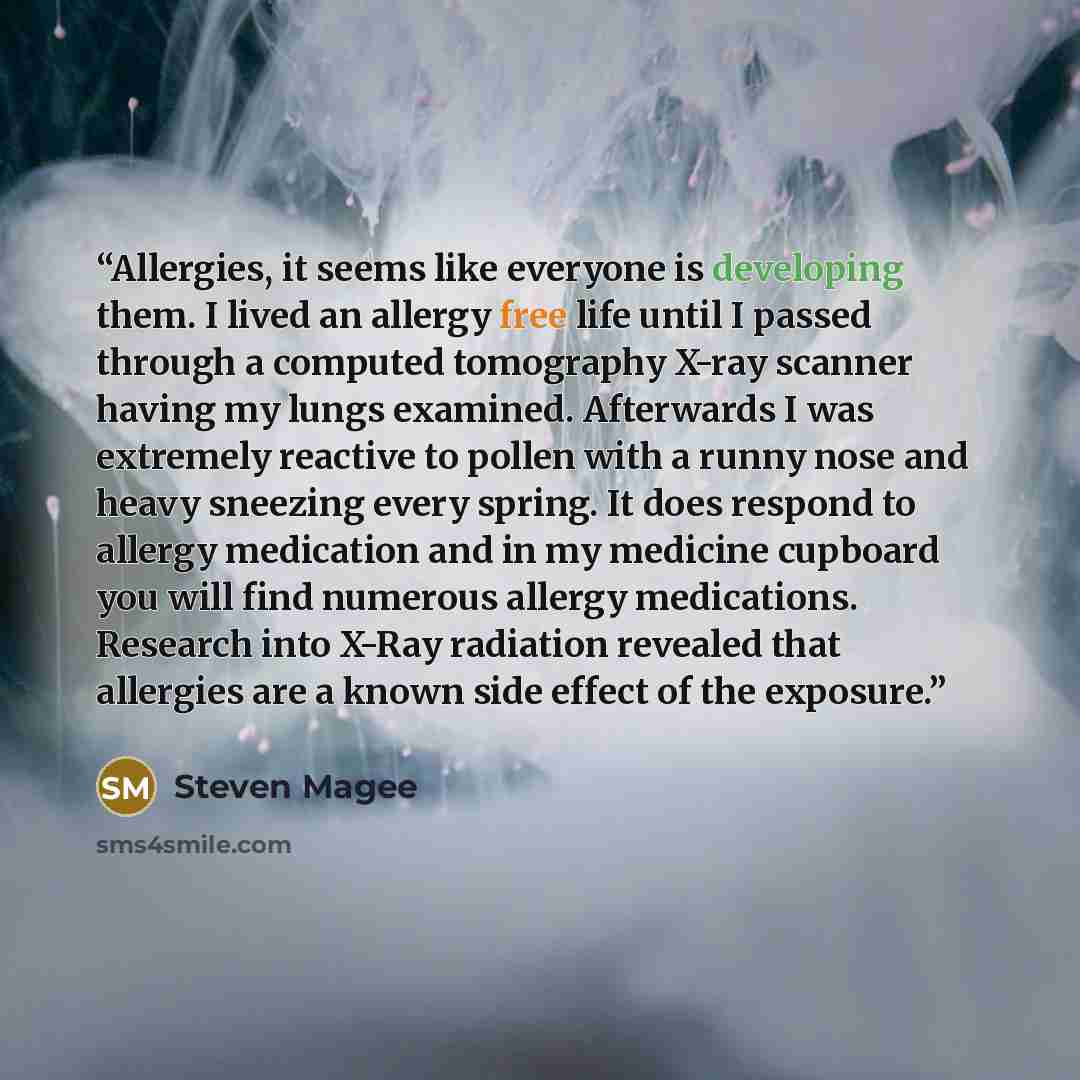 “Allergies, it seems like everyone is developing them. I lived an allergy free life until I passed through a computed tomography X-ray scanner having my lungs examined. Afterwards I was extremely reactive to pollen with a runny nose and heavy sneezing every spring. It does respond to allergy…” quote by Steven Magee