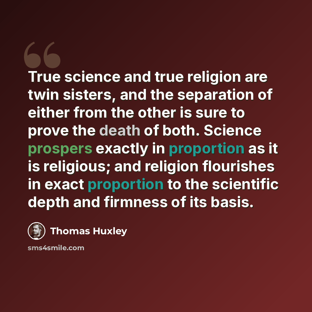 “True science and true religion are twin sisters, and the separation of either from the other is sure to prove the death of both. Science prospers exactly in proportion as it is religious; and religion flourishes in exact proportion to the scientific depth and firmness of its basis.” quote by Thomas Huxley