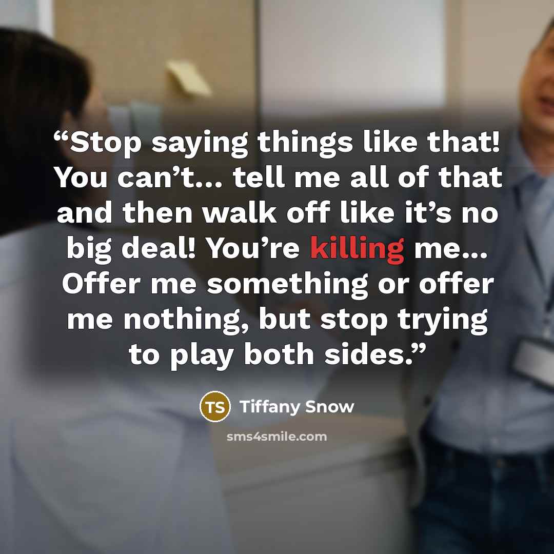 “Stop saying things like that! You can’t… tell me all of that and then walk off like it’s no big deal! You’re killing me... Offer me something or offer me nothing, but stop trying to play both sides.” quote by Tiffany Snow