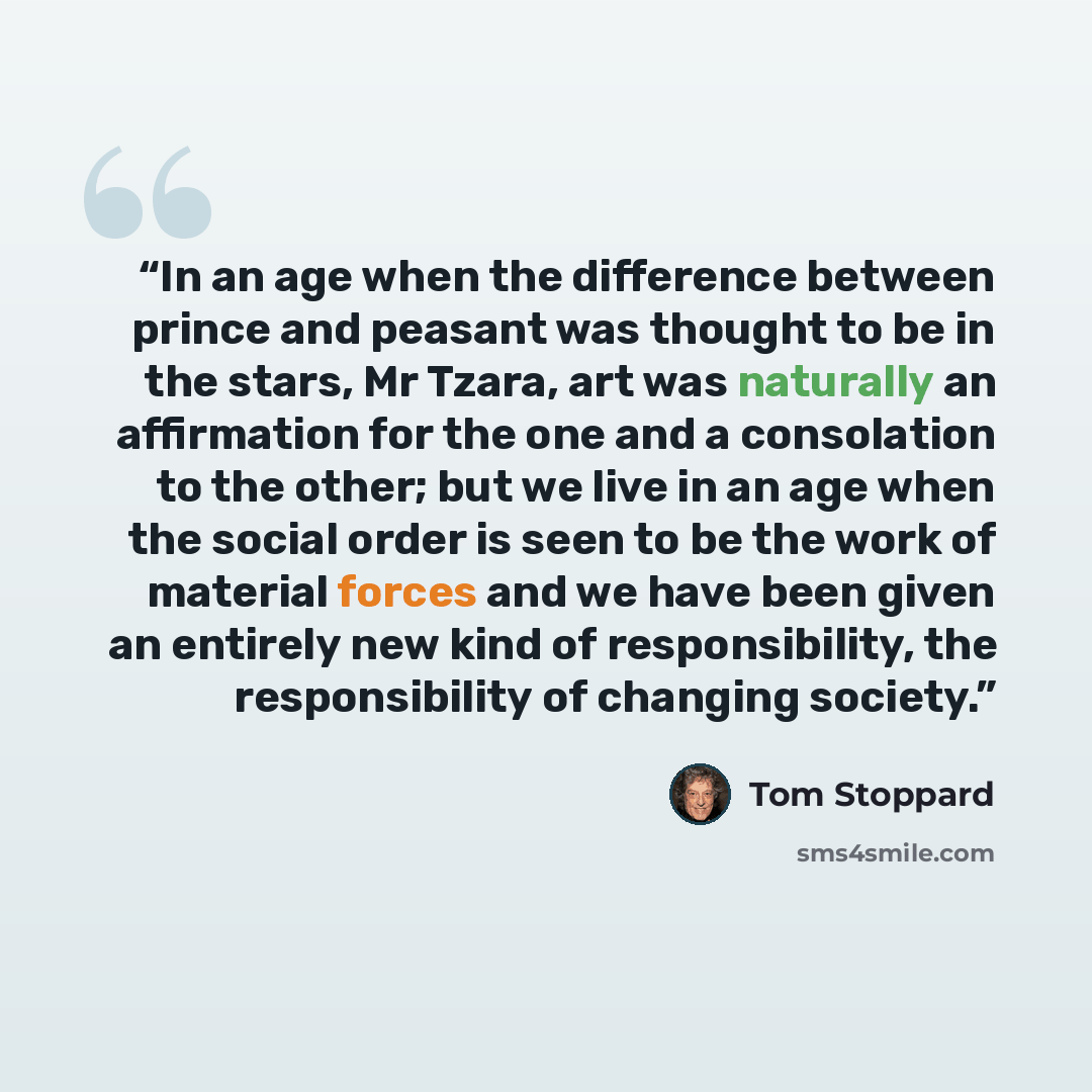 “In an age when the difference between prince and peasant was thought to be in the stars, Mr Tzara, art was naturally an affirmation for the one and a consolation to the other; but we live in an age when the social order is seen to be the work of material forces and we have been given an entirely…” quote by Tom Stoppard
