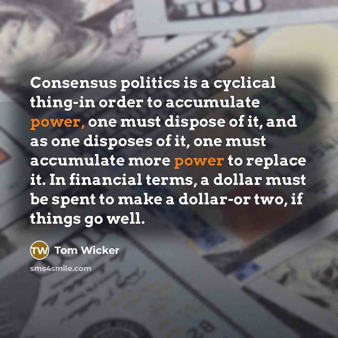 “Consensus politics is a cyclical thing-in order to accumulate power, one must dispose of it, and as one disposes of it, one must accumulate more power to replace it. In financial terms, a dollar must be spent to make a dollar-or two, if things go well.” quote by Tom Wicker
