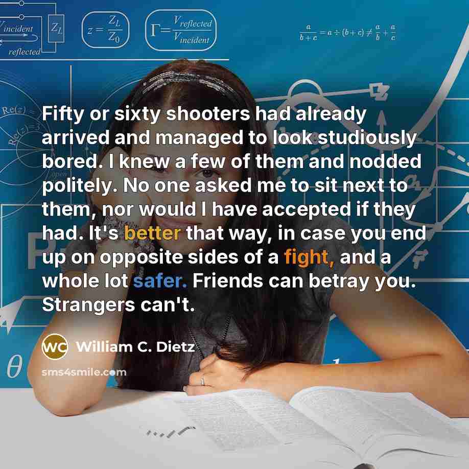 “Fifty or sixty shooters had already arrived and managed to look studiously bored. I knew a few of them and nodded politely. No one asked me to sit next to them, nor would I have accepted if they had. It's better that way, in case you end up on opposite sides of a fight, and a whole lot safer…” quote by William C. Dietz