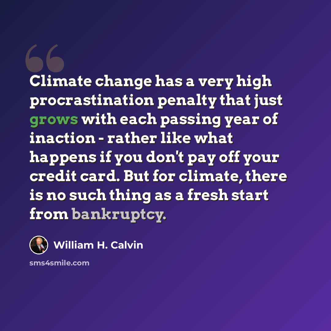 “Climate change has a very high procrastination penalty that just grows with each passing year of inaction - rather like what happens if you don't pay off your credit card. But for climate, there is no such thing as a fresh start from bankruptcy.” quote by William H. Calvin