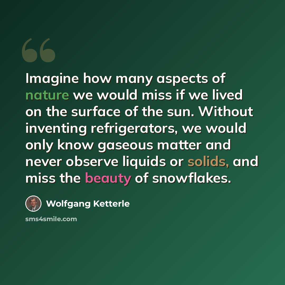 “Imagine how many aspects of nature we would miss if we lived on the surface of the sun. Without inventing refrigerators, we would only know gaseous matter and never observe liquids or solids, and miss the beauty of snowflakes.” quote by Wolfgang Ketterle