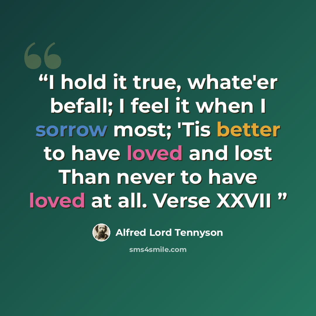 “I hold it true, whate'er befall; I feel it when I sorrow most; 'Tis better to have loved and lost Than never to have loved at all. Verse XXVII” quote by Alfred Lord Tennyson
