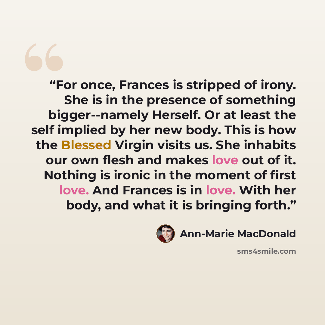 “For once, Frances is stripped of irony. She is in the presence of something bigger--namely Herself. Or at least the self implied by her new body. This is how the Blessed Virgin visits us. She inhabits our own flesh and makes love out of it. Nothing is ironic in the moment of first love. And…” quote by Ann-Marie MacDonald