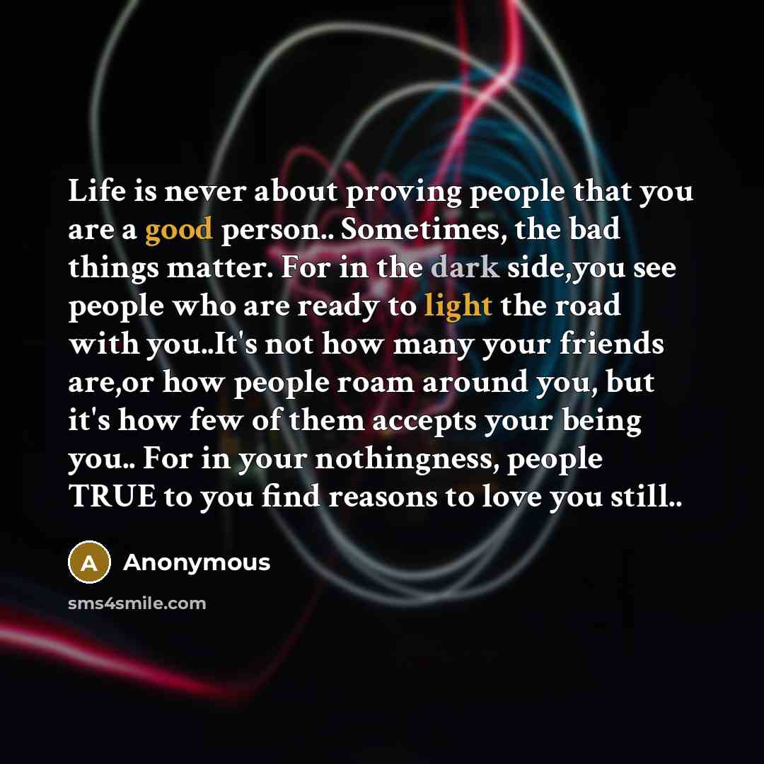 “Life is never about proving people that you are a good person.. Sometimes, the bad things matter. For in the dark side,you see people who are ready to light the road with you..It's not how many your friends are,or how people roam around you, but it's how few of them accepts your being you.. For in…” quote by Anonymous