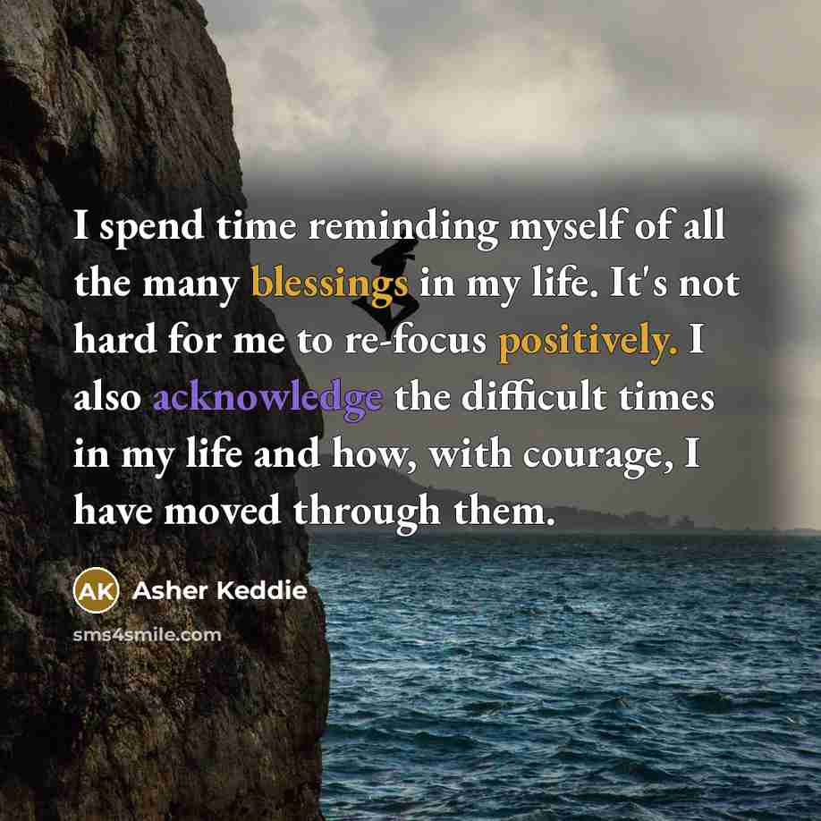 “I spend time reminding myself of all the many blessings in my life. It's not hard for me to re-focus positively. I also acknowledge the difficult times in my life and how, with courage, I have moved through them.” quote by Asher Keddie