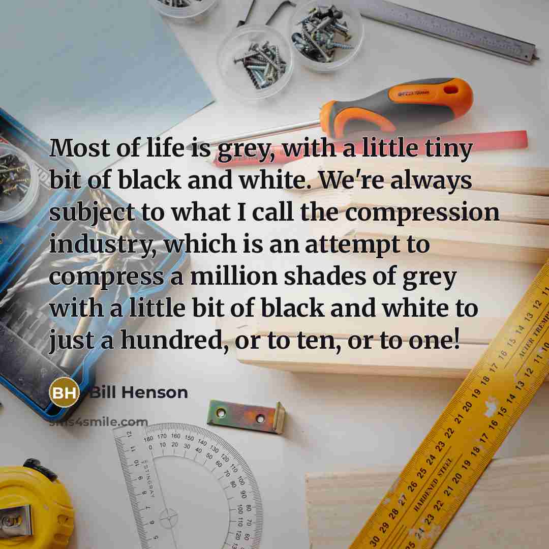 “Most of life is grey, with a little tiny bit of black and white. We're always subject to what I call the compression industry, which is an attempt to compress a million shades of grey with a little bit of black and white to just a hundred, or to ten, or to one!” quote by Bill Henson