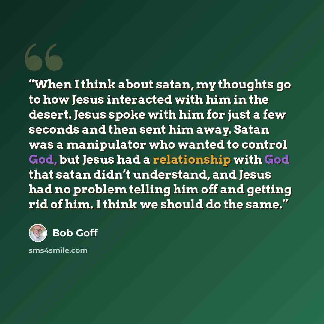 “When I think about satan, my thoughts go to how Jesus interacted with him in the desert. Jesus spoke with him for just a few seconds and then sent him away. Satan was a manipulator who wanted to control God, but Jesus had a relationship with God that satan didn’t understand, and Jesus had no…” quote by Bob Goff