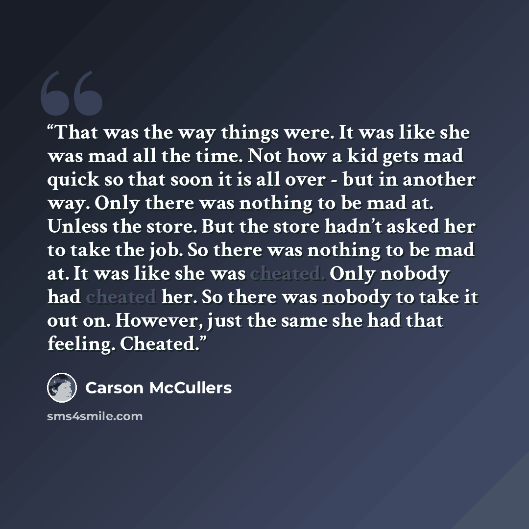 “That was the way things were. It was like she was mad all the time. Not how a kid gets mad quick so that soon it is all over - but in another way. Only there was nothing to be mad at. Unless the store. But the store hadn’t asked her to take the job. So there was nothing to be mad at. It was like…” quote by Carson McCullers