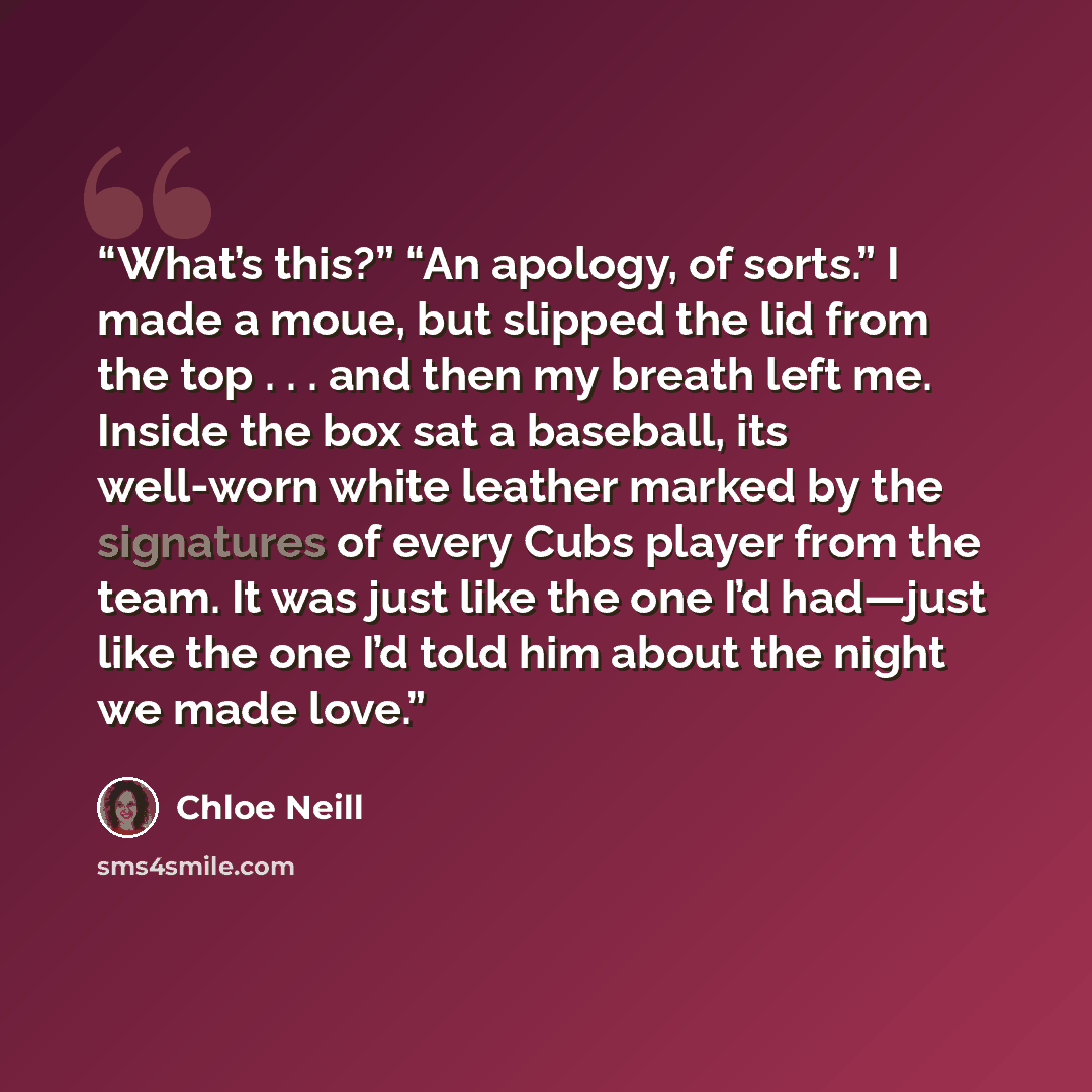 “What’s this?” “An apology, of sorts.” I made a moue, but slipped the lid from the top . . . and then my breath left me. Inside the box sat a baseball, its well-worn white leather marked by the signatures of every Cubs player from the team. It was just like the one I’d had—just like the one I’d…” quote by Chloe Neill
