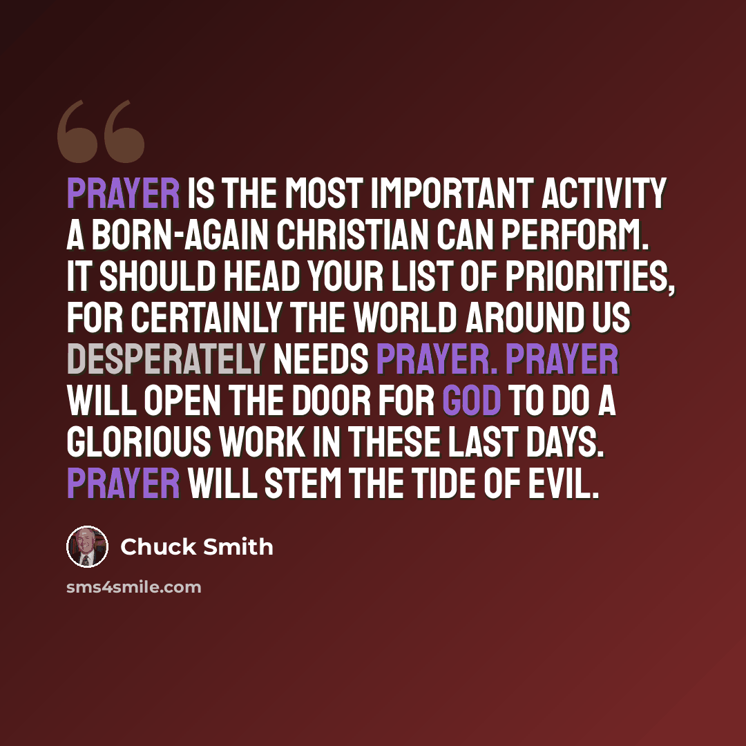 “Prayer is the most important activity a born-again Christian can perform. It should head your list of priorities, for certainly the world around us desperately needs prayer. Prayer will open the door for God to do a glorious work in these last days. Prayer will stem the tide of evil.” quote by Chuck Smith